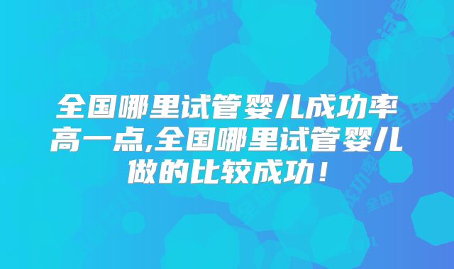 全国哪里试管婴儿成功率高一点,全国哪里试管婴儿做的比较成功！