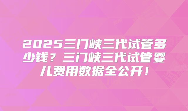 2025三门峡三代试管多少钱？三门峡三代试管婴儿费用数据全公开！
