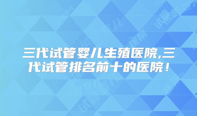 三代试管婴儿生殖医院,三代试管排名前十的医院！