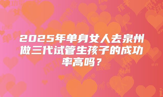 2025年单身女人去泉州做三代试管生孩子的成功率高吗?