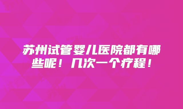 苏州试管婴儿医院都有哪些呢！几次一个疗程！