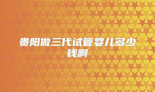 贵阳做三代试管婴儿多少钱啊