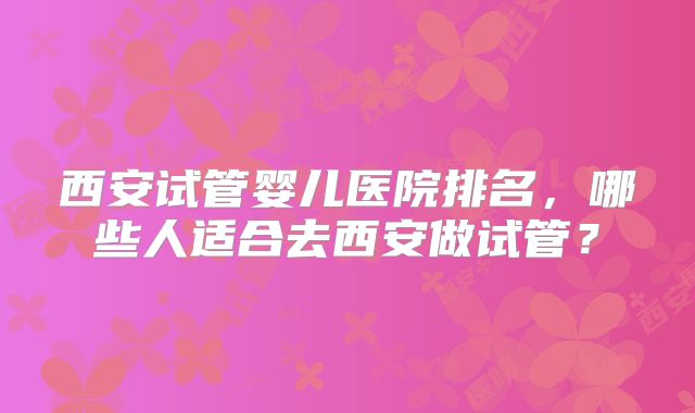 西安试管婴儿医院排名，哪些人适合去西安做试管？
