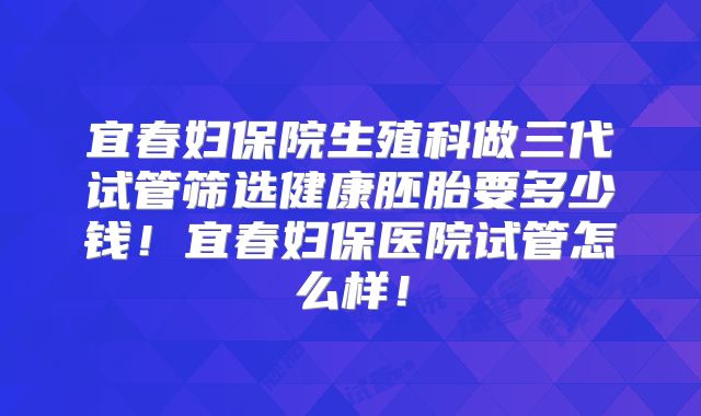宜春妇保院生殖科做三代试管筛选健康胚胎要多少钱！宜春妇保医院试管怎么样！