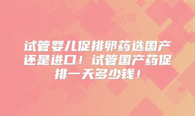 试管婴儿促排卵药选国产还是进口！试管国产药促排一天多少钱！