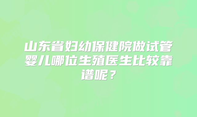 山东省妇幼保健院做试管婴儿哪位生殖医生比较靠谱呢？