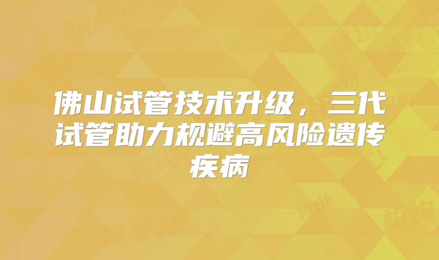 佛山试管技术升级,三代试管助力规避高风险遗传疾病
