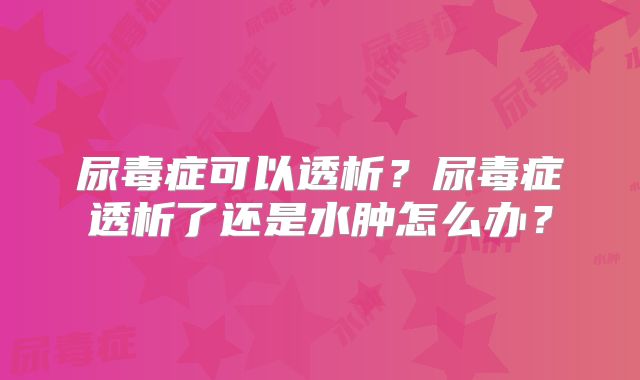 尿毒症可以透析？尿毒症透析了还是水肿怎么办？