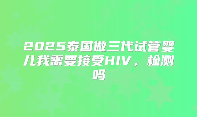 2025泰国做三代试管婴儿我需要接受HIV,检测吗
