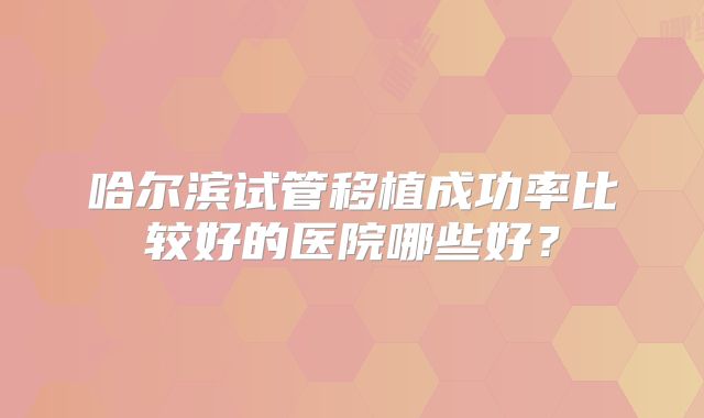 哈尔滨试管移植成功率比较好的医院哪些好?