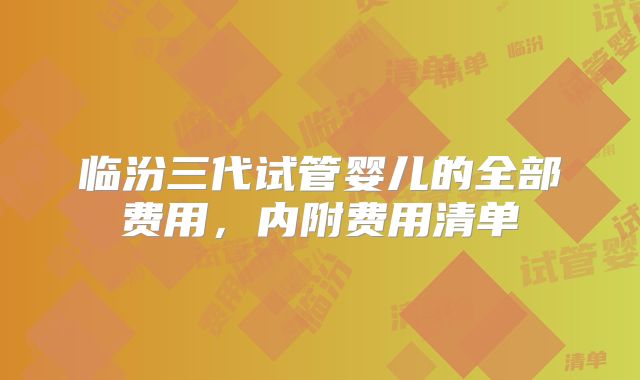 临汾三代试管婴儿的全部费用,内附费用清单