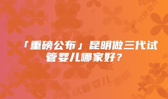 「重磅公布」昆明做三代试管婴儿哪家好？