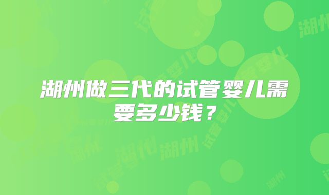 湖州做三代的试管婴儿需要多少钱?