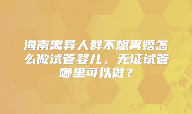 海南离异人群不想再婚怎么做试管婴儿，无证试管哪里可以做？