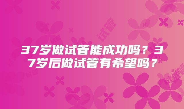 37岁做试管能成功吗？37岁后做试管有希望吗？
