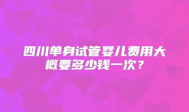 四川单身试管婴儿费用大概要多少钱一次？