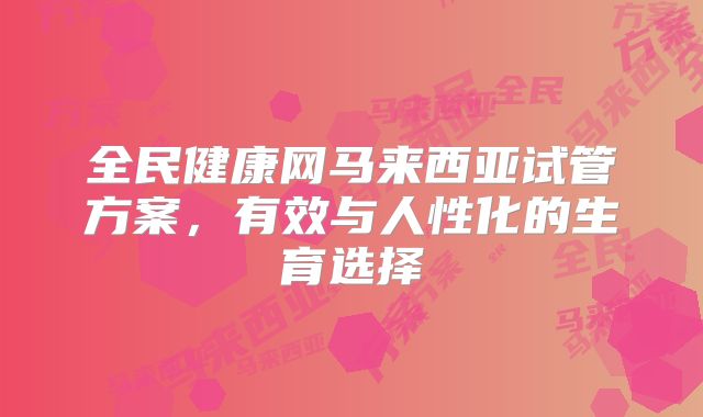 全民健康网马来西亚试管方案，有效与人性化的生育选择