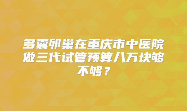 多囊卵巢在重庆市中医院做三代试管预算八万块够不够？