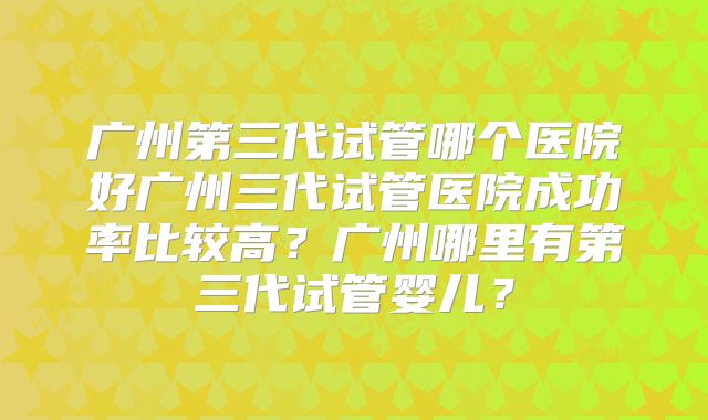 广州第三代试管哪个医院好广州三代试管医院成功率比较高？广州哪里有第三代试管婴儿？