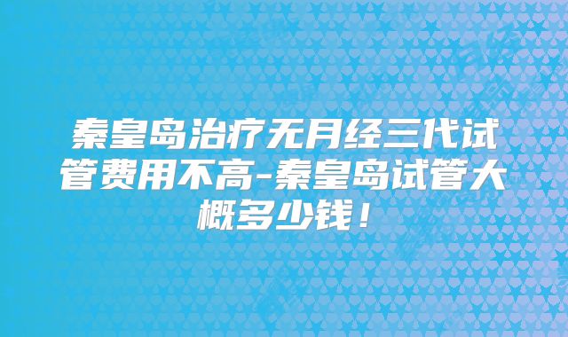 秦皇岛治疗无月经三代试管费用不高-秦皇岛试管大概多少钱!