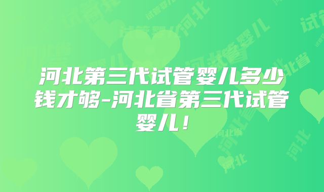 河北第三代试管婴儿多少钱才够-河北省第三代试管婴儿！