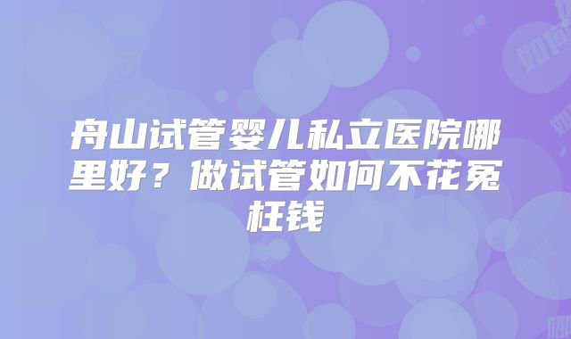 舟山试管婴儿私立医院哪里好?做试管如何不花冤枉钱