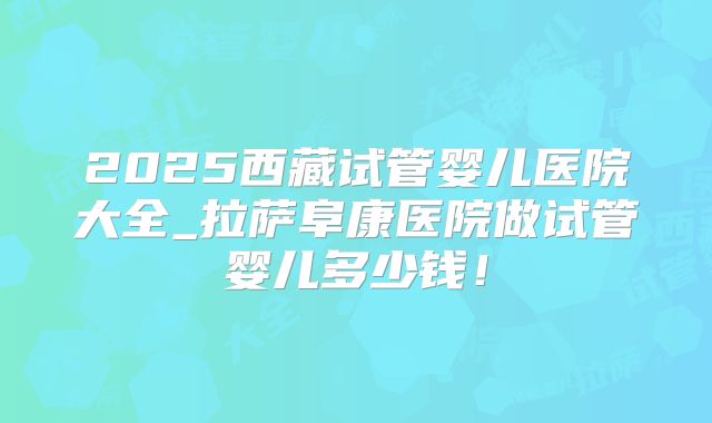 2025西藏试管婴儿医院大全_拉萨阜康医院做试管婴儿多少钱!