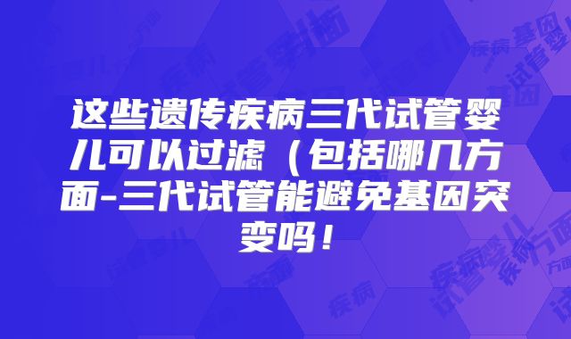 这些遗传疾病三代试管婴儿可以过滤(包括哪几方面-三代试管能避免基因突变吗!