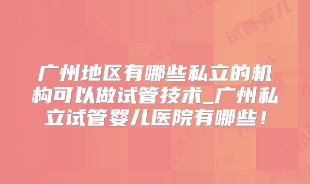 广州地区有哪些私立的机构可以做试管技术_广州私立试管婴儿医院有哪些!