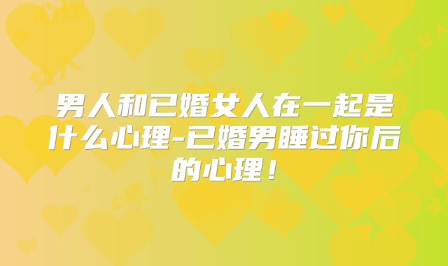 男人和已婚女人在一起是什么心理-已婚男睡过你后的心理！