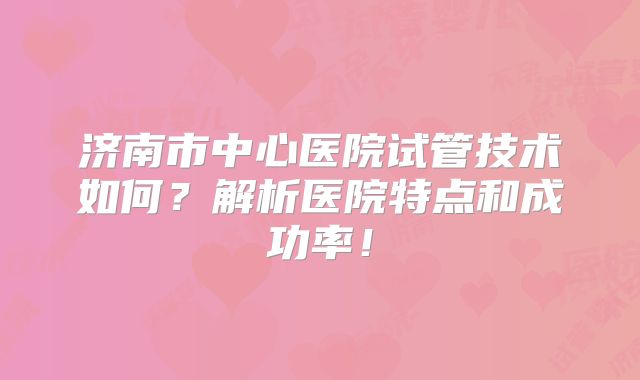 济南市中心医院试管技术如何？解析医院特点和成功率！