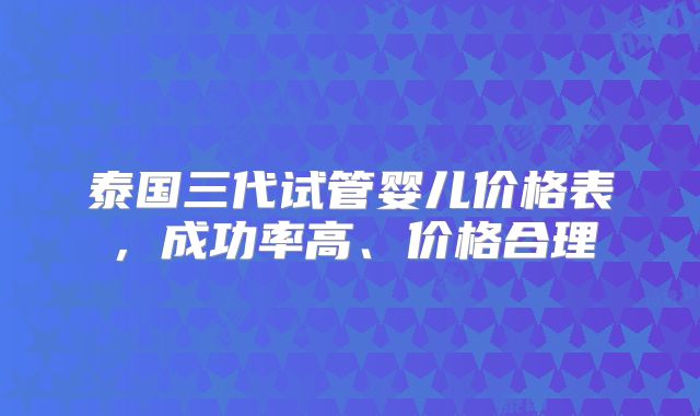 泰国三代试管婴儿价格表,成功率高、价格合理