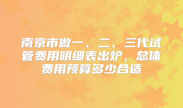 南京市做一、二、三代试管费用明细表出炉,总体费用预算多少合适