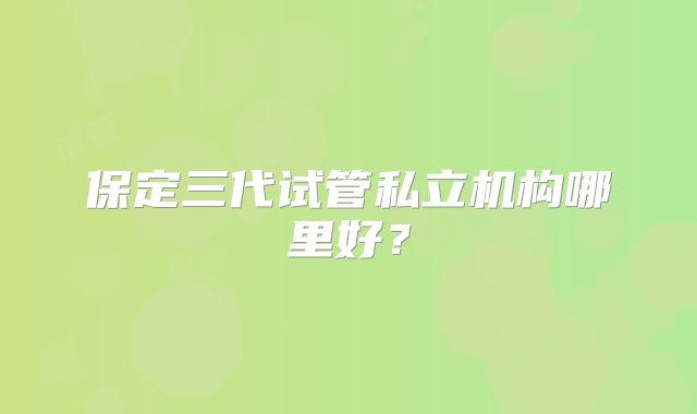 保定三代试管私立机构哪里好？