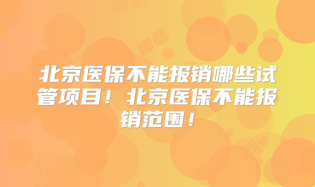 北京医保不能报销哪些试管项目！北京医保不能报销范围！