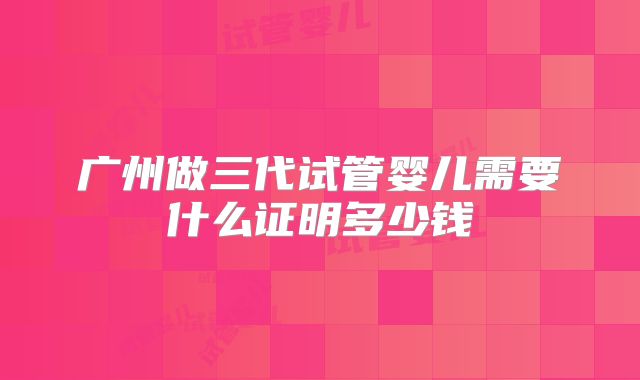 广州做三代试管婴儿需要什么证明多少钱