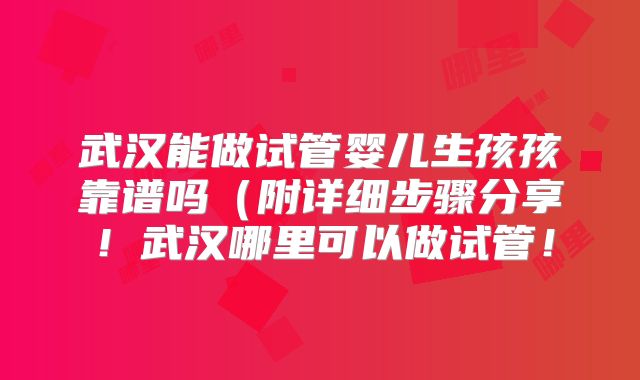 武汉能做试管婴儿生孩孩靠谱吗（附详细步骤分享！武汉哪里可以做试管！