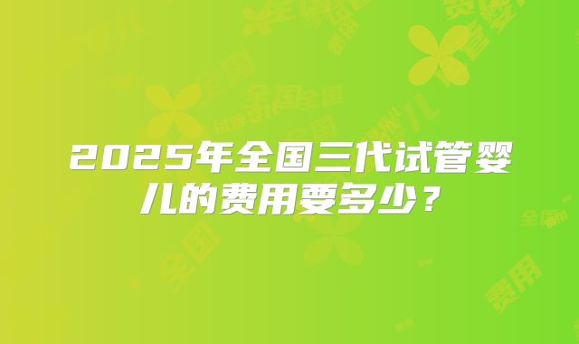 2025年全国三代试管婴儿的费用要多少?
