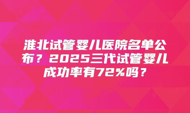 淮北试管婴儿医院名单公布？2025三代试管婴儿成功率有72%吗？