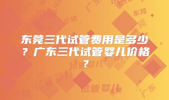 东莞三代试管费用是多少？广东三代试管婴儿价格？