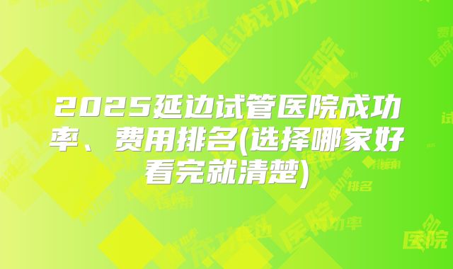 2025延边试管医院成功率、费用排名(选择哪家好看完就清楚)