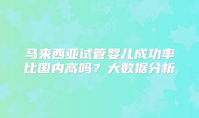 马来西亚试管婴儿成功率比国内高吗？大数据分析
