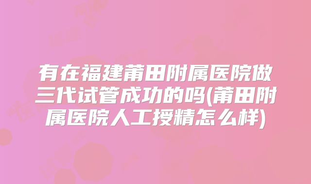 有在福建莆田附属医院做三代试管成功的吗(莆田附属医院人工授精怎么样)