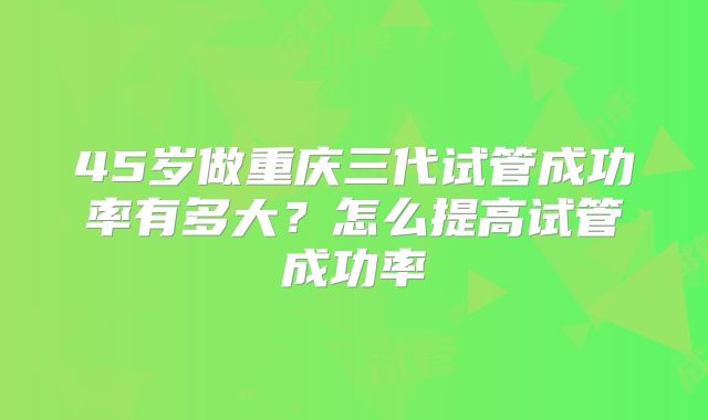 45岁做重庆三代试管成功率有多大？怎么提高试管成功率
