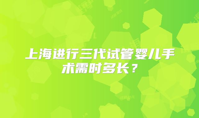 上海进行三代试管婴儿手术需时多长?