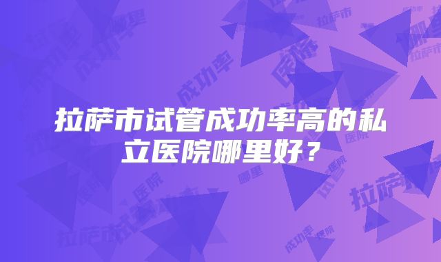 拉萨市试管成功率高的私立医院哪里好？
