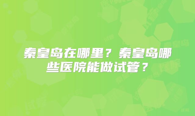 秦皇岛在哪里？秦皇岛哪些医院能做试管？