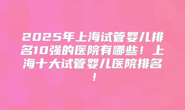 2025年上海试管婴儿排名10强的医院有哪些!上海十大试管婴儿医院排名!