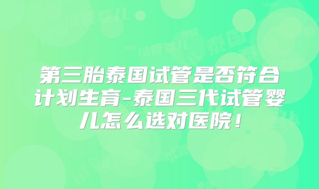 第三胎泰国试管是否符合计划生育-泰国三代试管婴儿怎么选对医院！