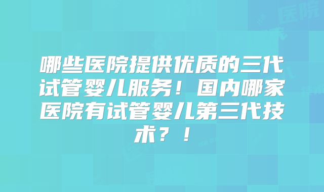 哪些医院提供优质的三代试管婴儿服务！国内哪家医院有试管婴儿第三代技术？！